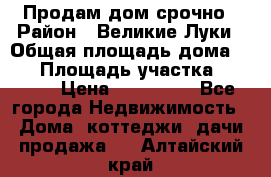 Продам дом срочно › Район ­ Великие Луки › Общая площадь дома ­ 48 › Площадь участка ­ 1 700 › Цена ­ 150 000 - Все города Недвижимость » Дома, коттеджи, дачи продажа   . Алтайский край